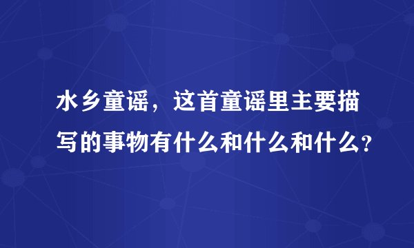 水乡童谣，这首童谣里主要描写的事物有什么和什么和什么？