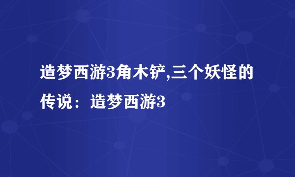 造梦西游3角木铲,三个妖怪的传说：造梦西游3