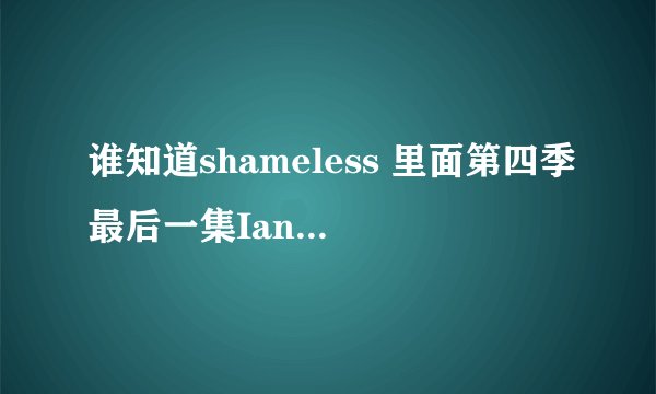 谁知道shameless 里面第四季最后一集Ian怎么了？ Ian 到底怎么了？？