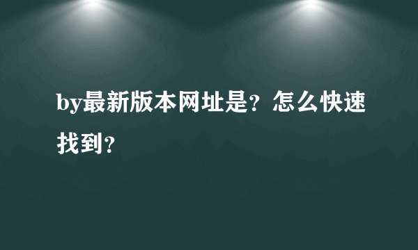 by最新版本网址是？怎么快速找到？