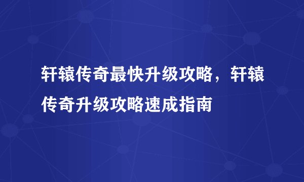轩辕传奇最快升级攻略，轩辕传奇升级攻略速成指南