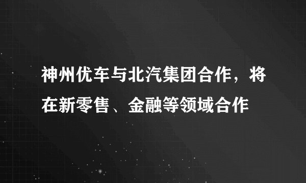 神州优车与北汽集团合作，将在新零售、金融等领域合作