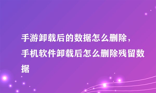 手游卸载后的数据怎么删除，手机软件卸载后怎么删除残留数据