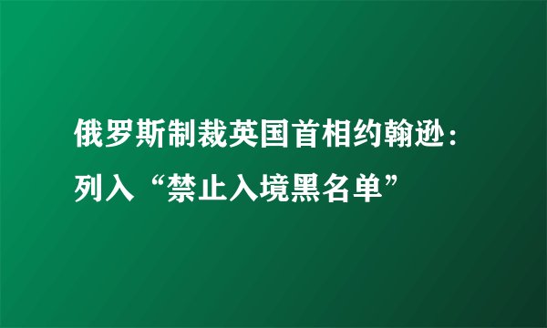 俄罗斯制裁英国首相约翰逊：列入“禁止入境黑名单”