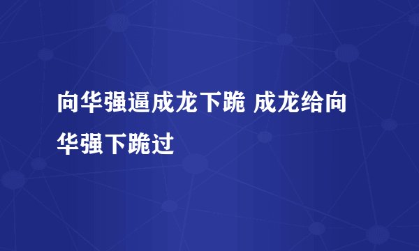 向华强逼成龙下跪 成龙给向华强下跪过