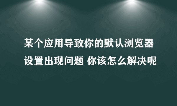 某个应用导致你的默认浏览器设置出现问题 你该怎么解决呢