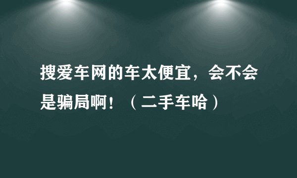 搜爱车网的车太便宜，会不会是骗局啊！（二手车哈）