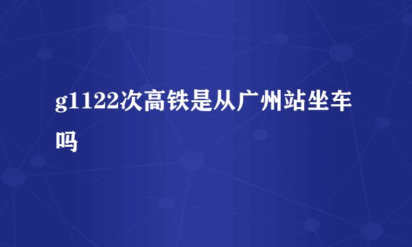 g1122次高铁是从广州站坐车吗