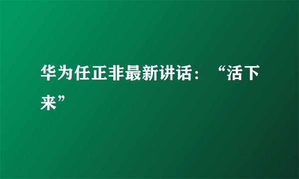 华为任正非最新讲话：“活下来”