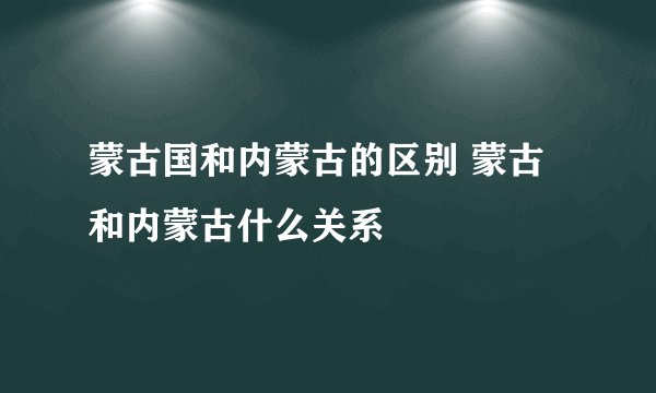 蒙古国和内蒙古的区别 蒙古和内蒙古什么关系