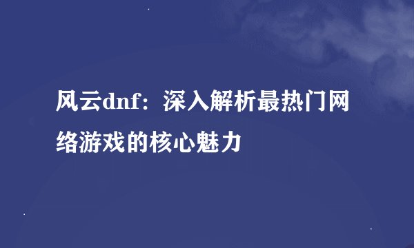 风云dnf：深入解析最热门网络游戏的核心魅力