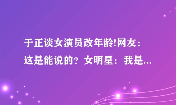 于正谈女演员改年龄!网友：这是能说的？女明星：我是真的栓q“