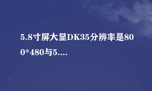 5.8寸屏大显DK35分辨率是800*480与5.3寸屏大显E7100分辨率是960*540对比！选哪款?