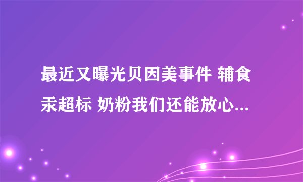 最近又曝光贝因美事件 辅食汞超标 奶粉我们还能放心给孩子喝吗？？？孩子已经从出生喝到现在，真后怕……