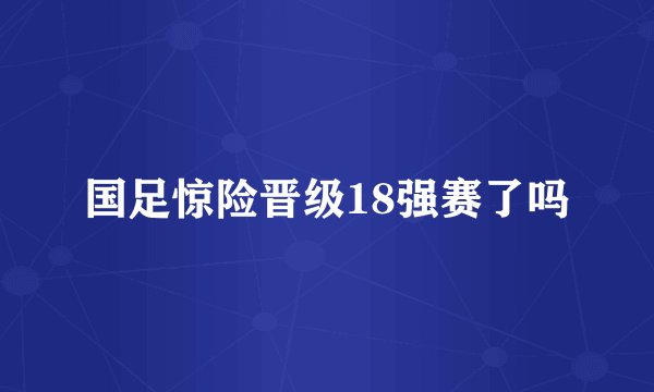 国足惊险晋级18强赛了吗