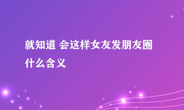 就知道 会这样女友发朋友圈什么含义