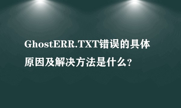 GhostERR.TXT错误的具体原因及解决方法是什么？