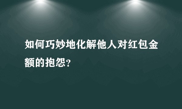 如何巧妙地化解他人对红包金额的抱怨？