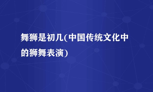 舞狮是初几(中国传统文化中的狮舞表演)