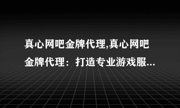 真心网吧金牌代理,真心网吧金牌代理：打造专业游戏服务新标题：专业游戏服务 真心代理
