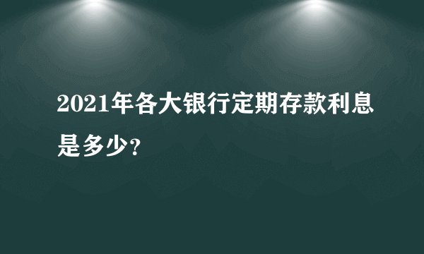 2021年各大银行定期存款利息是多少？