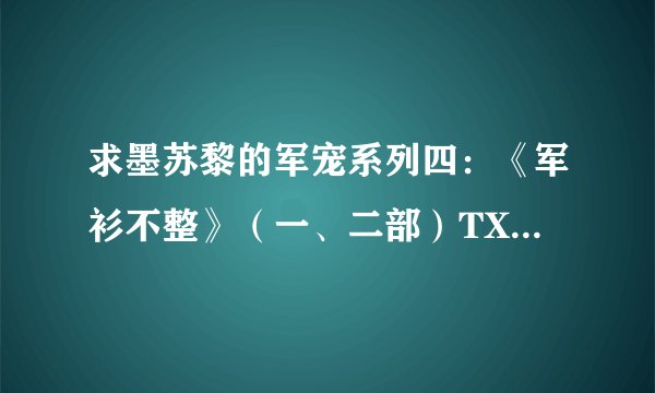 求墨苏黎的军宠系列四：《军衫不整》（一、二部）TXT，谢谢.