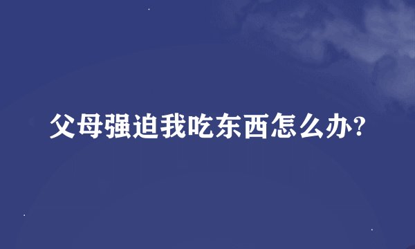 父母强迫我吃东西怎么办?