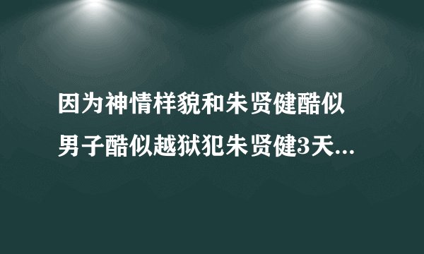 因为神情样貌和朱贤健酷似 男子酷似越狱犯朱贤健3天被抓5次