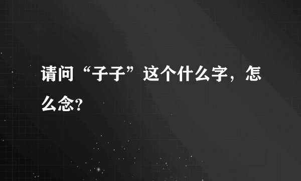请问“子子”这个什么字，怎么念？
