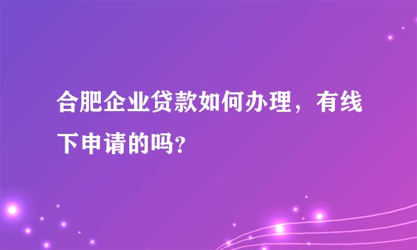 合肥企业贷款如何办理，有线下申请的吗？