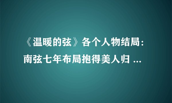 《温暖的弦》各个人物结局：南弦七年布局抱得美人归 而他让人心疼