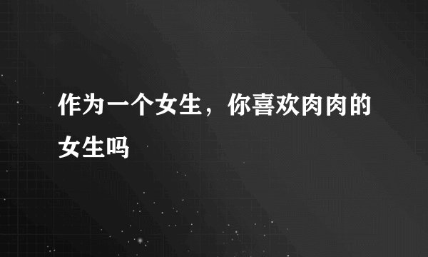 作为一个女生，你喜欢肉肉的女生吗