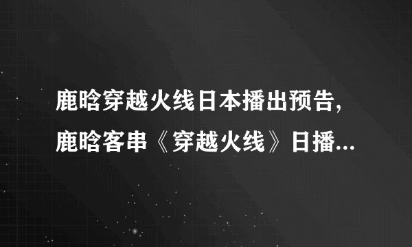 鹿晗穿越火线日本播出预告,鹿晗客串《穿越火线》日播 预告惊喜不断