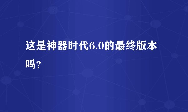 这是神器时代6.0的最终版本吗？