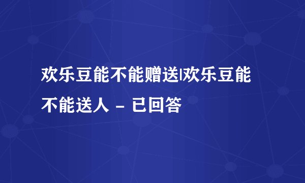 欢乐豆能不能赠送|欢乐豆能不能送人 - 已回答