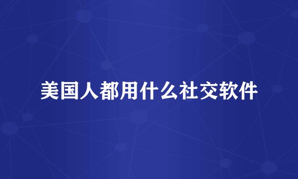 美国人都用什么社交软件