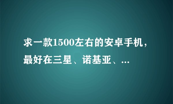 求一款1500左右的安卓手机，最好在三星、诺基亚、MOTO、HTC之中推荐