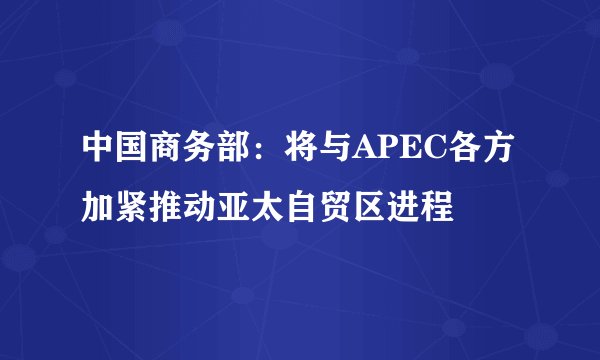 中国商务部：将与APEC各方加紧推动亚太自贸区进程