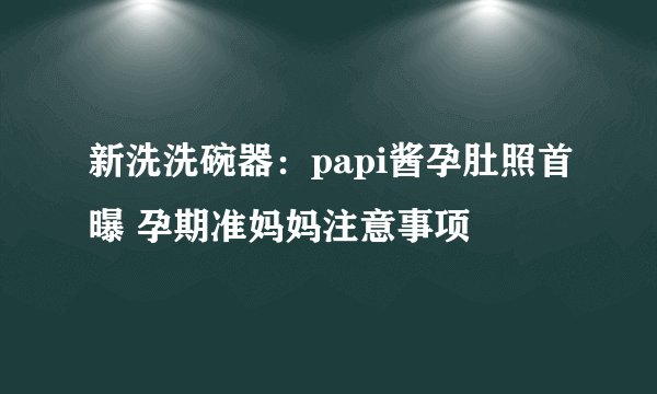 新洗洗碗器：papi酱孕肚照首曝 孕期准妈妈注意事项
