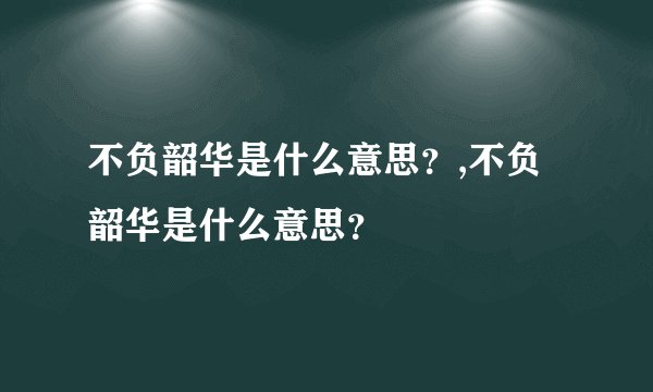 不负韶华是什么意思？,不负韶华是什么意思？