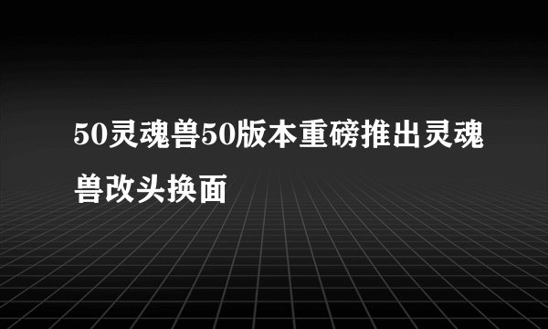 50灵魂兽50版本重磅推出灵魂兽改头换面