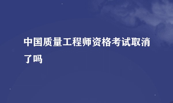 中国质量工程师资格考试取消了吗