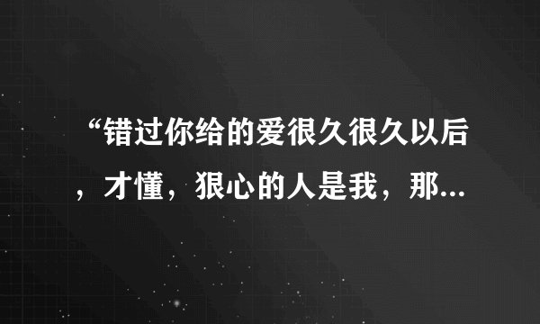 “错过你给的爱很久很久以后，才懂，狠心的人是我，那些回忆都已无法拼凑…”，这首歌名是什么？