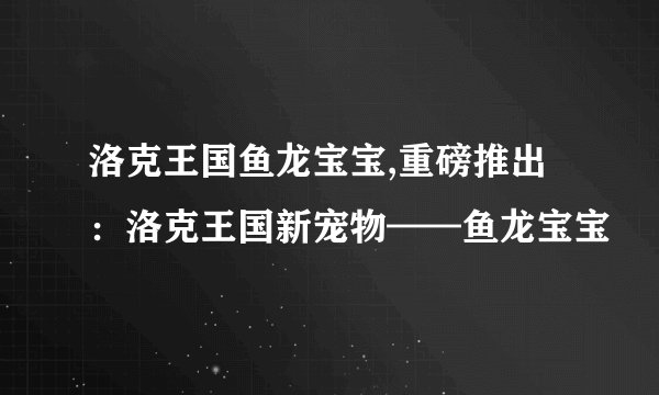 洛克王国鱼龙宝宝,重磅推出：洛克王国新宠物——鱼龙宝宝