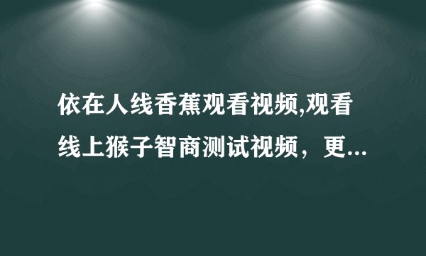依在人线香蕉观看视频,观看线上猴子智商测试视频，更多乐趣尽在人形香蕉平台