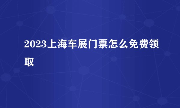 2023上海车展门票怎么免费领取