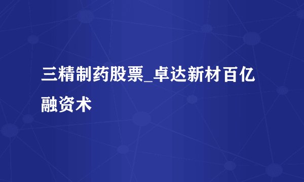 三精制药股票_卓达新材百亿融资术