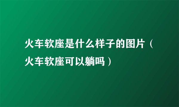 火车软座是什么样子的图片（火车软座可以躺吗）