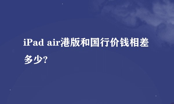 iPad air港版和国行价钱相差多少?