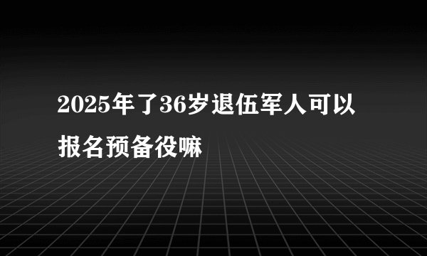 2025年了36岁退伍军人可以报名预备役嘛
